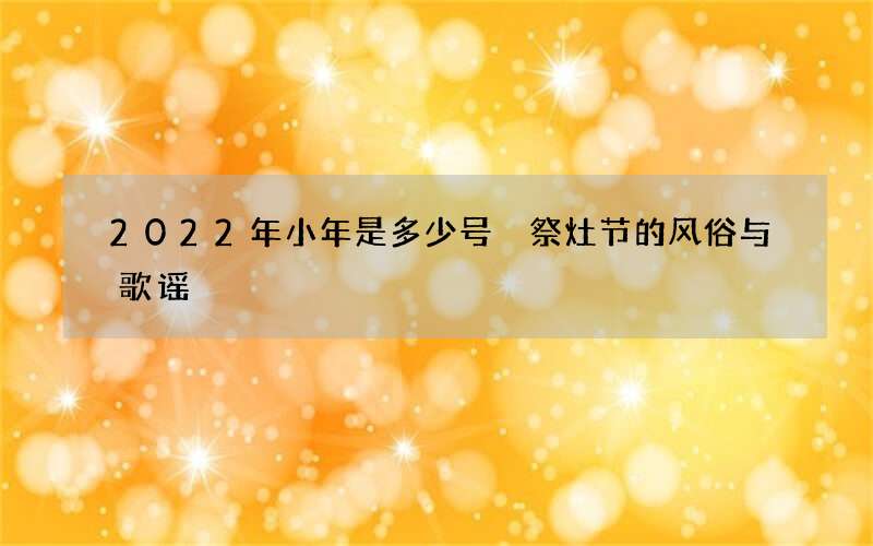 2022年小年是多少号 祭灶节的风俗与歌谣